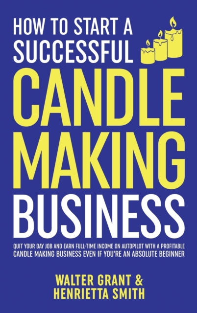 How to Start a Successful Candle-Making Business : Quit Your Day Job and Earn Full-Time Income on Autopilot With a Profitable Candle-Making Business-Even if You Are an Absolute Beginner, Hardback Book