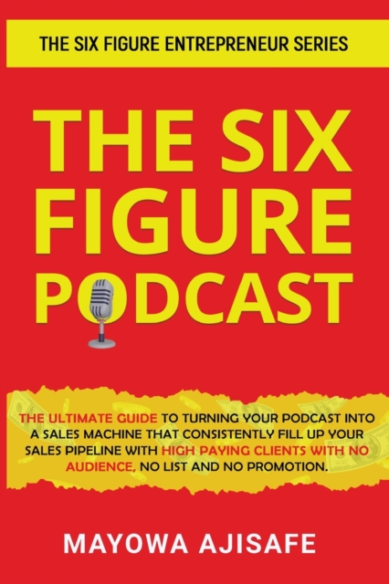 The Six Figure Podcast : The Ultimate Guide To Turning Your Podcast Into A Sales Machine That Consistently Fill Up Your Sales Pipeline With High Paying Clients With No Audience, No List, And No Promot, Paperback / softback Book