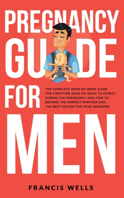 Pregnancy Guide for Men : The Complete Week-By-Week Guide for First-time Dads on What to Expect During the Pregnancy and How to Become the Perfect Partner and The Best Father for Your Newborn, Hardback Book