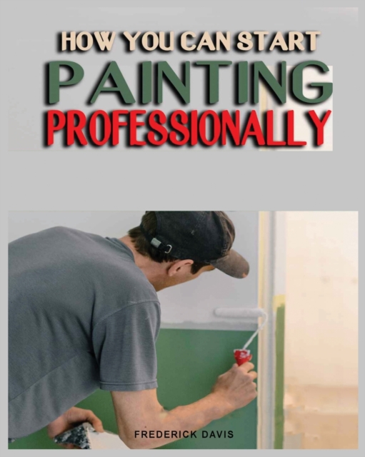 How you can Start Painting Professionally : A Comprehensive Guide to Professional Painting Techniques and Business Tips, Paperback / softback Book