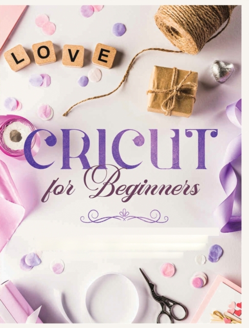 Cricut for Beginners : Unleash Your Creativity with Step-by-Step Instructions and Project Ideas, Hardback Book