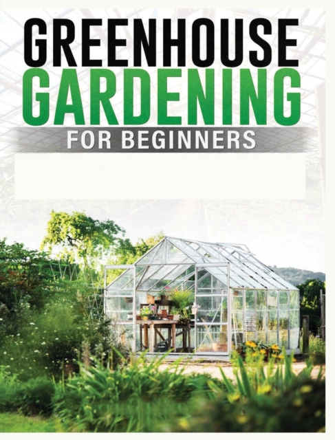 Greenhouse Gardening for Beginners : A Comprehensive Guide to Building and Maintaining Your Own Greenhouse Garden, Hardback Book