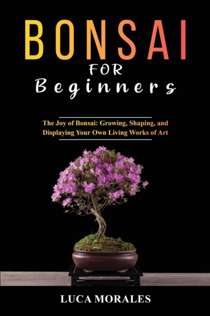 Bonsai for Beginners : The Joy of Bonsai: Growing, Shaping, and Displaying Your Own Living Works of Art, Paperback / softback Book