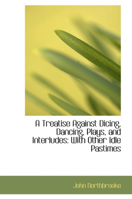 A Treatise Against Dicing, Dancing, Plays, and Interludes : With Other Idle Pastimes, Hardback Book