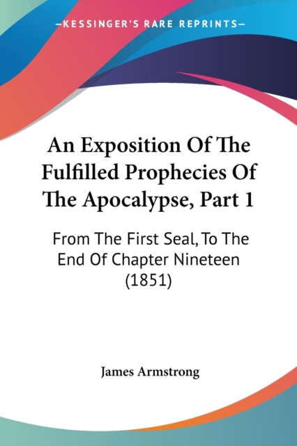 An Exposition Of The Fulfilled Prophecies Of The Apocalypse, Part 1 : From The First Seal, To The End Of Chapter Nineteen (1851), Paperback / softback Book