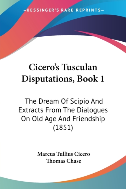 Cicero's Tusculan Disputations, Book 1 : The Dream Of Scipio And Extracts From The Dialogues On Old Age And Friendship (1851), Paperback / softback Book