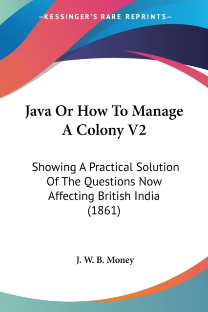 Java Or How To Manage A Colony V2 : Showing A Practical Solution Of The Questions Now Affecting British India (1861), Paperback / softback Book