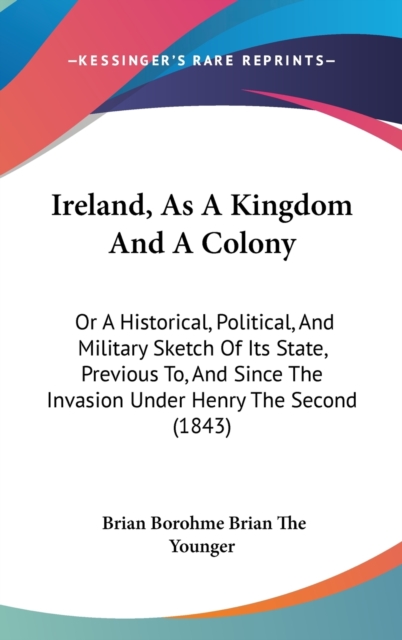 Ireland, As A Kingdom And A Colony : Or A Historical, Political, And Military Sketch Of Its State, Previous To, And Since The Invasion Under Henry The Second (1843),  Book