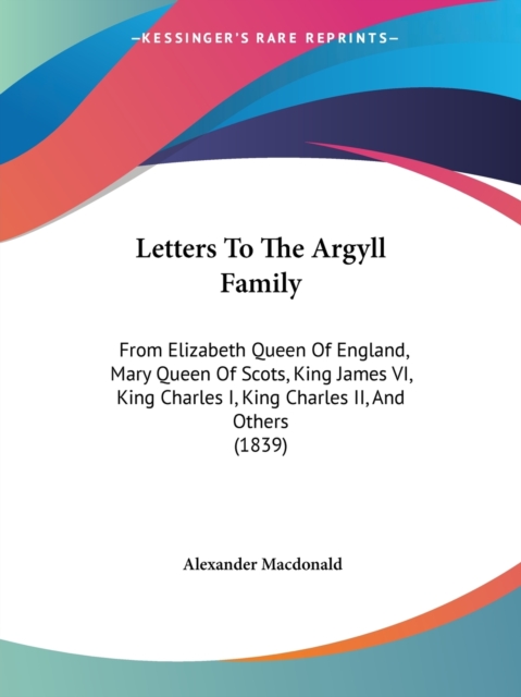 Letters To The Argyll Family : From Elizabeth Queen Of England, Mary Queen Of Scots, King James VI, King Charles I, King Charles II, And Others (1839), Paperback / softback Book