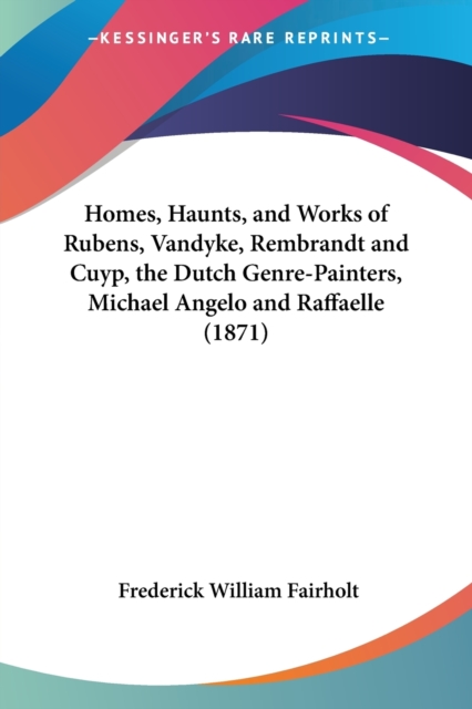 Homes, Haunts, And Works Of Rubens, Vandyke, Rembrandt And Cuyp, The Dutch Genre-Painters, Michael Angelo And Raffaelle (1871), Paperback / softback Book