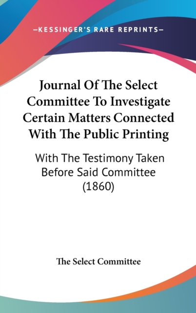 Journal Of The Select Committee To Investigate Certain Matters Connected With The Public Printing : With The Testimony Taken Before Said Committee (1860),  Book