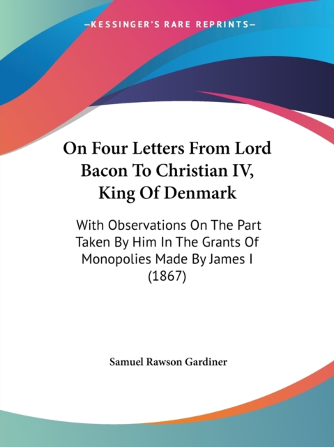 On Four Letters From Lord Bacon To Christian IV, King Of Denmark : With Observations On The Part Taken By Him In The Grants Of Monopolies Made By James I (1867), Paperback / softback Book