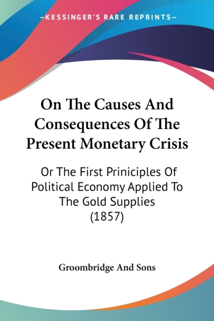 On The Causes And Consequences Of The Present Monetary Crisis : Or The First Priniciples Of Political Economy Applied To The Gold Supplies (1857), Paperback / softback Book