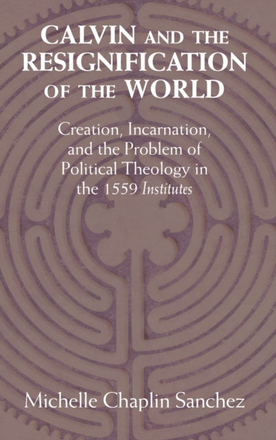 Calvin and the Resignification of the World : Creation, Incarnation, and the Problem of Political Theology in the 1559 ‘Institutes', Hardback Book