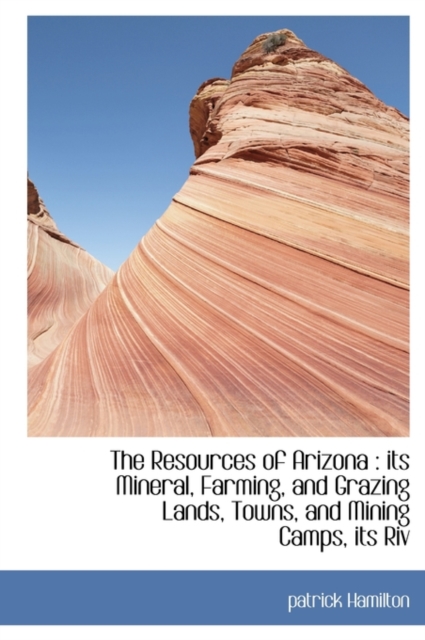 The Resources of Arizona : Its Mineral, Farming, and Grazing Lands, Towns, and Mining Camps, Its Riv, Paperback / softback Book