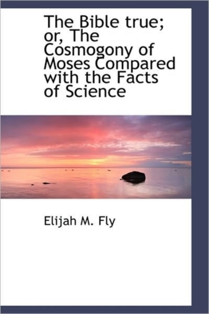 The Bible True; Or, the Cosmogony of Moses Compared with the Facts of Science, Hardback Book