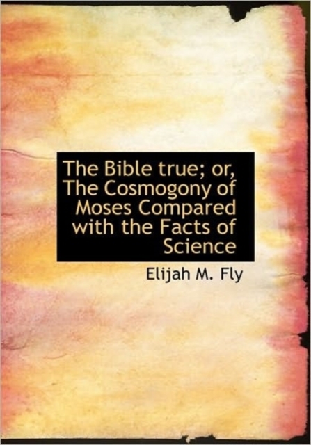 The Bible True; Or, the Cosmogony of Moses Compared with the Facts of Science, Hardback Book