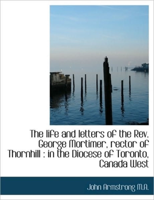 The Life and Letters of the Rev. George Mortimer, Rector of Thornhill : in the Diocese of Toronto, C, Hardback Book