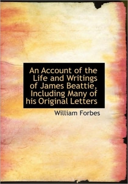 An Account of the Life and Writings of James Beattie, Including Many of His Original Letters, Hardback Book