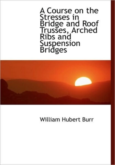A Course on the Stresses in Bridge and Roof Trusses, Arched Ribs and Suspension Bridges, Hardback Book