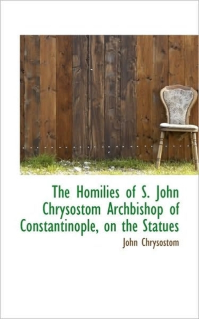 The Homilies of S. John Chrysostom Archbishop of Constantinople, on the Statues, Paperback / softback Book