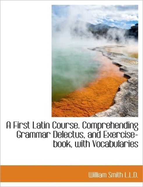 A First Latin Course. Comprehending Grammar Delectus, and Exercise-Book, with Vocabularies, Hardback Book