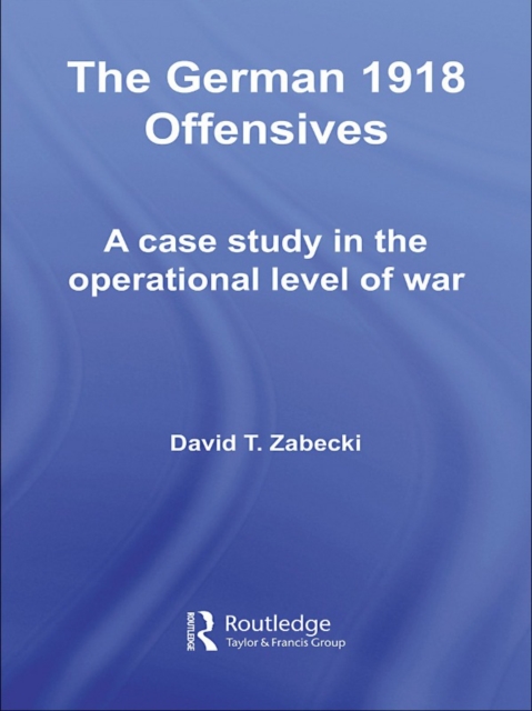 The German 1918 Offensives : A Case Study in The Operational Level of War, PDF eBook