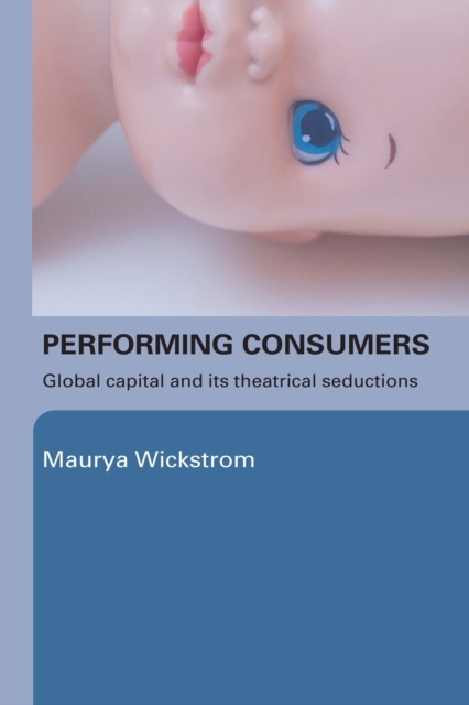 Performing Consumers : Global Capital and its Theatrical Seductions, EPUB eBook