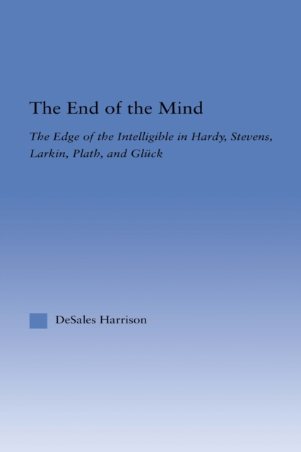 The End of the Mind : The Edge of the Intelligible in Hardy, Stevens, Larking, Plath, and Gluck, PDF eBook