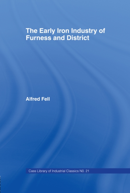 The Early Iron Industry of Furness and Districts : An Historical and Descriptive Account from Earliest Times to the End of the Eighteenth Century with an Account of the Furness Ironmasters in Scotland, PDF eBook
