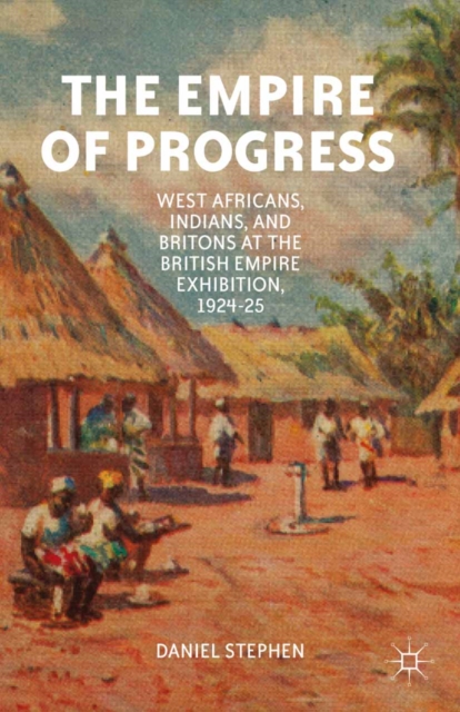 The Empire of Progress : West Africans, Indians, and Britons at the British Empire Exhibition, 1924-25, PDF eBook
