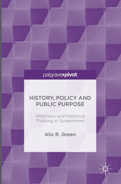 History, Policy and Public Purpose : Historians and Historical Thinking in Government, Hardback Book