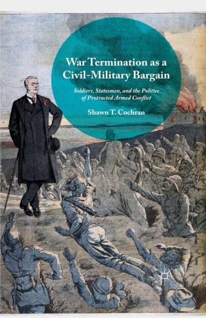 War Termination as a Civil-Military Bargain : Soldiers, Statesmen, and the Politics of Protracted Armed Conflict, PDF eBook