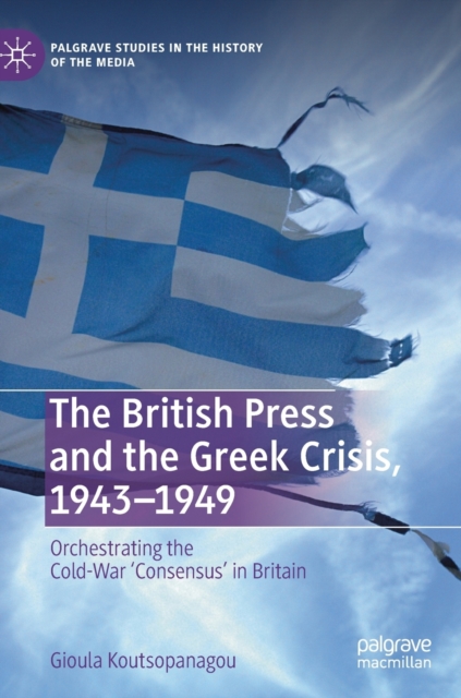 The British Press and the Greek Crisis, 1943–1949 : Orchestrating the Cold-War ‘Consensus’ in Britain, Hardback Book