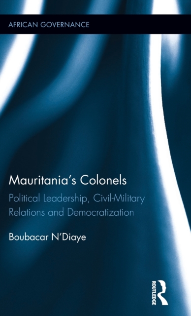 Mauritania's Colonels : Political Leadership, Civil-Military Relations and Democratization, Hardback Book