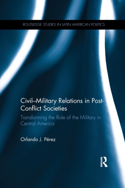 Civil-Military Relations in Post-Conflict Societies : Transforming the Role of the Military in Central America, Paperback / softback Book