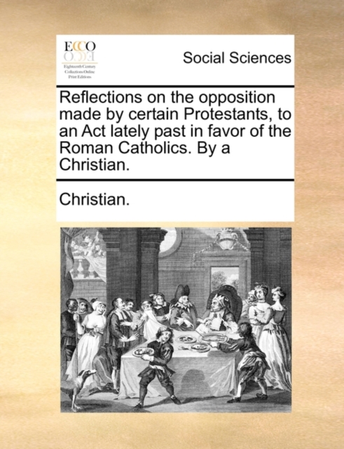Reflections on the Opposition Made by Certain Protestants, to an ACT Lately Past in Favor of the Roman Catholics. by a Christian., Paperback / softback Book