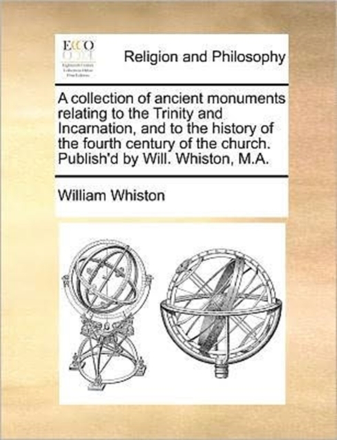 A Collection of Ancient Monuments Relating to the Trinity and Incarnation, and to the History of the Fourth Century of the Church. Publish'd by Will. Whiston, M.A., Paperback / softback Book