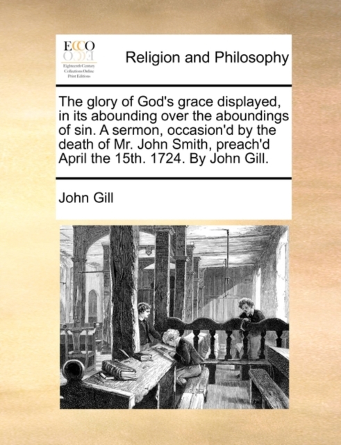 The Glory of God's Grace Displayed, in Its Abounding Over the Aboundings of Sin. a Sermon, Occasion'd by the Death of Mr. John Smith, Preach'd April the 15th. 1724. by John Gill., Paperback / softback Book