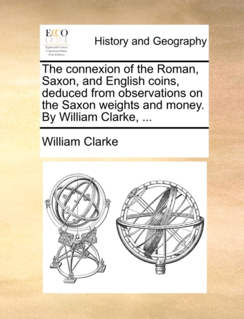The Connexion of the Roman, Saxon, and English Coins, Deduced from Observations on the Saxon Weights and Money. by William Clarke, ..., Paperback / softback Book