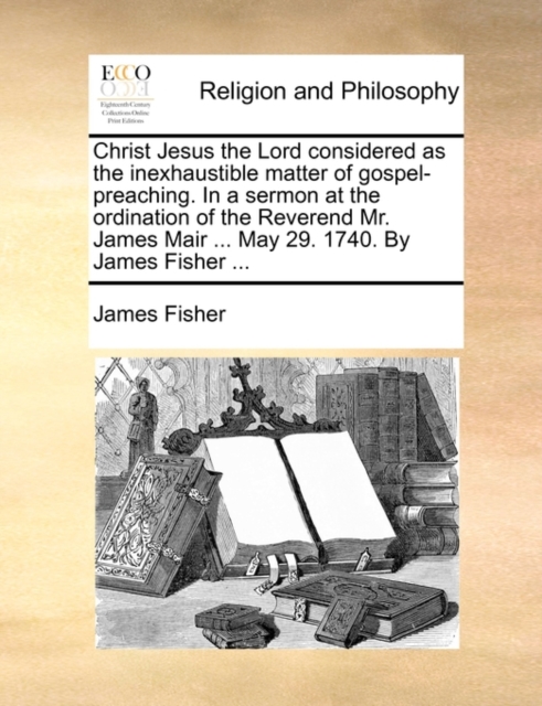 Christ Jesus the Lord Considered as the Inexhaustible Matter of Gospel-Preaching. in a Sermon at the Ordination of the Reverend Mr. James Mair ... May 29. 1740. by James Fisher ..., Paperback / softback Book