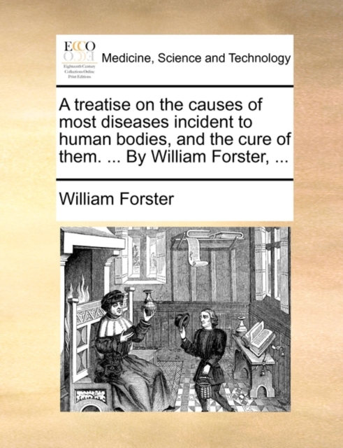 A Treatise on the Causes of Most Diseases Incident to Human Bodies, and the Cure of Them. ... by William Forster, ..., Paperback / softback Book