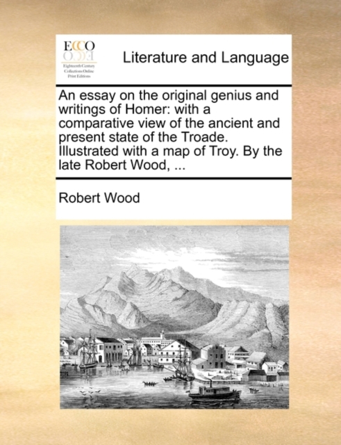 An Essay on the Original Genius and Writings of Homer : With a Comparative View of the Ancient and Present State of the Troade. Illustrated with a Map of Troy. by the Late Robert Wood, ..., Paperback / softback Book