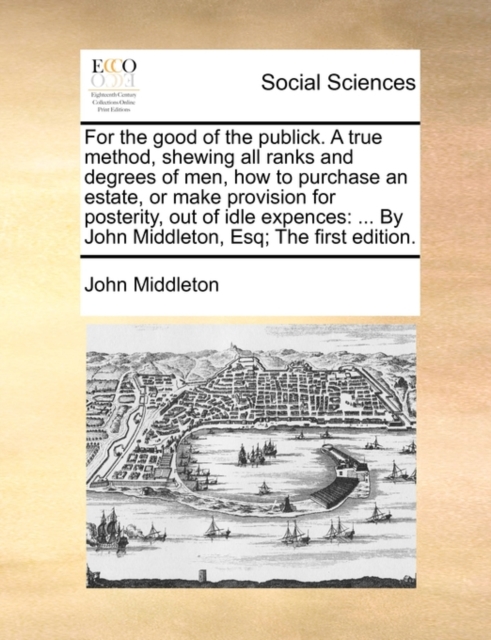 For the Good of the Publick. a True Method, Shewing All Ranks and Degrees of Men, How to Purchase an Estate, or Make Provision for Posterity, Out of Idle Expences : ... by John Middleton, Esq; The Fir, Paperback / softback Book