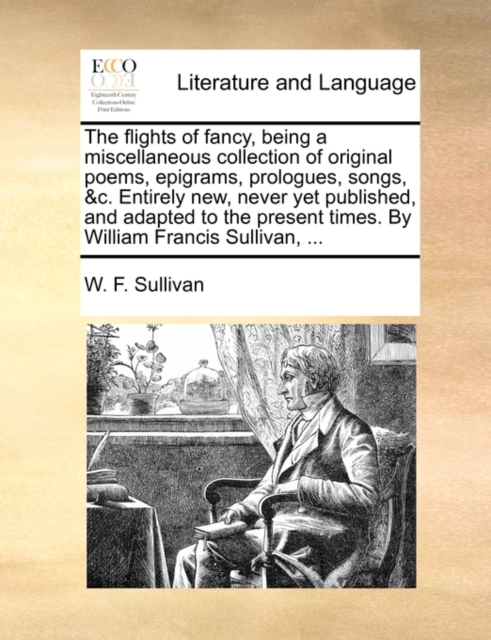 The Flights of Fancy, Being a Miscellaneous Collection of Original Poems, Epigrams, Prologues, Songs, &c. Entirely New, Never Yet Published, and Adapted to the Present Times. by William Francis Sulliv, Paperback / softback Book
