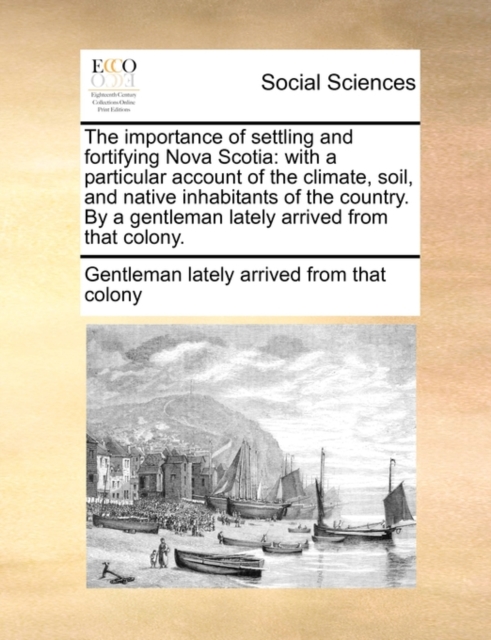 The Importance of Settling and Fortifying Nova Scotia : With a Particular Account of the Climate, Soil, and Native Inhabitants of the Country. by a Gentleman Lately Arrived from That Colony., Paperback / softback Book