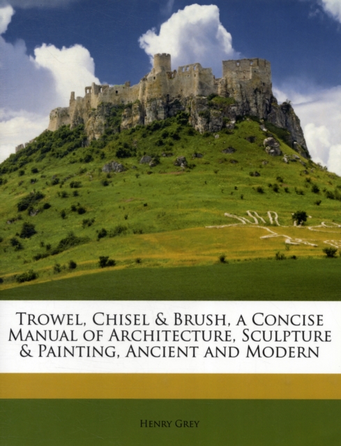 Trowel, Chisel & Brush, a Concise Manual of Architecture, Sculpture & Painting, Ancient and Modern, Paperback / softback Book