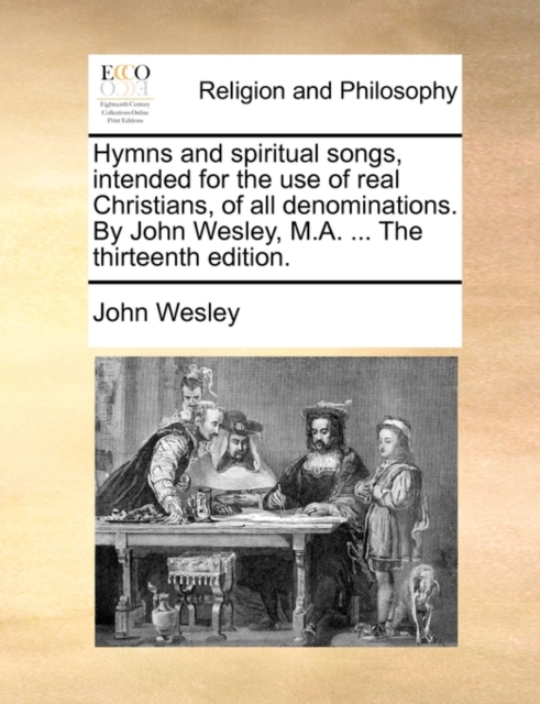 Hymns and Spiritual Songs, Intended for the Use of Real Christians, of All Denominations. by John Wesley, M.A. ... the Thirteenth Edition., Paperback / softback Book