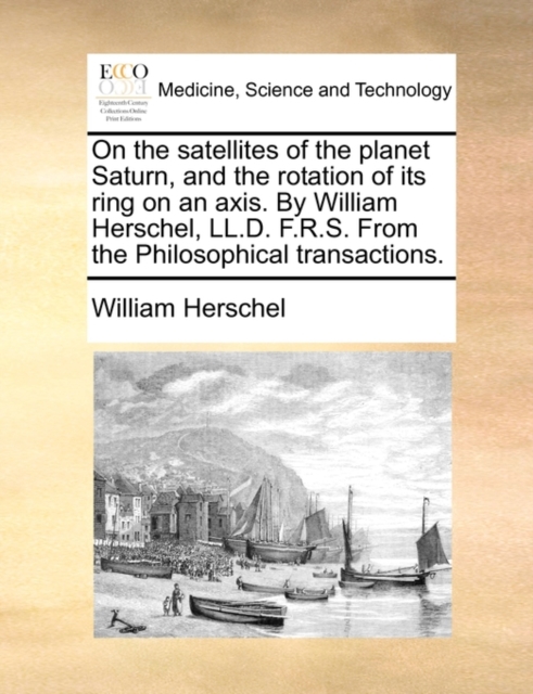 On the Satellites of the Planet Saturn, and the Rotation of Its Ring on an Axis. by William Herschel, LL.D. F.R.S. from the Philosophical Transactions., Paperback / softback Book