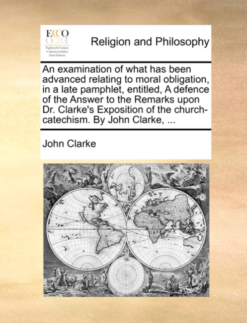 An Examination of What Has Been Advanced Relating to Moral Obligation, in a Late Pamphlet, Entitled, a Defence of the Answer to the Remarks Upon Dr. Clarke's Exposition of the Church-Catechism. by Joh, Paperback / softback Book